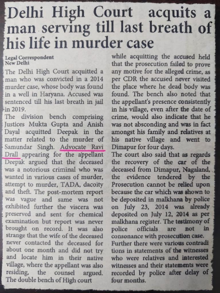 Accused sentenced till last breath of his life by court acquitted by Delhi High Court: Ravi Drall Advocate. Acquittal in murder case Delhi High Court: Ravi Drall Advocate, Criminal Advocate Delhi. The Delhi High Court acquitted a man who was convicted in a 2014 murder case, whose body was found in a well in Haryana. Accused was sentenced till his last breath in jail in 2019. He was sentenced till his last breath in jail in 2019. The High Court granted relief giving the benefit of the doubt to the accused as the Prosecution was not able to prove the allegations beyond a reasonable doubt. The division bench comprising Justices Mukta Gupta and Anish Dayal acquitted Deepak in the matter related to the murder of Samundar Singh. Advocate Ravi Drall appearing for the appellant Deepak argued that the deceased was a notorious criminal who was wanted in various cases of murder, attempt to murder, TADA, dacoity and theft. The post-mortem report was vague and same was not exhibited further the viscera was preserved and sent for chemical examination but report was never brought on record. It was also strange that the wife of the deceased never contacted the deceased for about one month and did not try and locate him in their native village, where the appellant was also residing, the counsel argued. The High court while acquitting the accused held that the prosecution failed to prove any motive for the alleged crime, as per CDR the accused never visited the place where he dead body was found. Further the recovery of looted car and gold chain can not be attributed to the accused and there were various contradictions in statements of the witnesses. The court also said that as regards the recovery of the car of the deceased from Dimapur, Nagaland, the evidence tendered by the Prosecution cannot be relied upon. Firstly, police officials stated that they started from Dimapur on July 20, 2014 and arrived in Delhi on July 23, 2014, the malkhana register showed that the car was deposited on July 19, 2014, which is completely contrary, the High Court noted. It was totally impossible that a car could be driven having started on July 19, 2014 from a remote area in the North-East of Dimapur, Nagaland to arrive in Delhi the same day. The t testimony of police officials itself reporting their arrival on July 23, 2014 in Delhi, the High Court said. The wife of the deceased has not provided any details of purchase or a bill, though she simply identifies a gold chain and locket in a TIP. However she stated in her deposition that the gold chain and locket did not have any mark of identification or any photograph of the deceased or had any name engraved on it, the High Court noted in the judgement passed on January 13. The court also said that as regards the recovery of the car of the deceased from Dimapur, Nagaland, the evidence tendered by the Prosecution cannot be relied upon. Firstly, police officials stated that they started from Dimapur on July 20, 2014 and arrived in Delhi on July 23, 2014, the malkhana register showed that the car was deposited on July 19, 2014, which is completely contrary, the High Court noted. It was totally impossible that a car could be driven having started on July 19, 2014 from a remote area in the North-East of Dimapur, Nagaland to arrive in Delhi the same day. The testimony of police officials itself reporting their arrival on July 23, 2014 in Delhi, the High Court said. The bench also noted that the appellant’s presence consistently at Gopal Pur, Kharkhoda, even after the date of crime, would also indicate that he was not absconding and was in fact amongst his family and relatives at his native village and went to Dimapur for four days. Advocate Ravi Drall appearing for the appellant Deepak argued that the deceased was a notorious criminal who was wanted in various cases of murder, attempt to murder, TADA, dacoity and theft. It was also strange that the wife of the deceased never called the deceased between May 25, 2014 and June 26, 2014, a period of about one month and did not try and locate him in the native village Gopal Pur, where the appellant was also residing, the counsel argued. It was also noted that the post-mortem report was never exhibited by the prosecution. Thus in the absence of the post-mortem report and the author thereof having been examined, nor any eyewitness deposing, that the appellant throttled the deceased, it has not been proved that the deceased died a homicidal death. The statement of the wife of the deceased is vague and ambiguous as she did not contact her husband for one month. Her testimony regarding the inability to communicate with her husband for a long period of time is in fact extremely patchy and does not inspire confidence, the court noted. A gangster namely Samunder Singh who was accused in TADA Act was missing from his home. A missing complaint was filed by his wife. Later on when the body of Samunder Singh was found the accused was arrested by police on the apprehension of the last seen theory. At the instance of the accused three mobiles were allegedly recovered from his house. Further, the accused led the police to the office of a finance company, Rohtak Road, Bahadurgarh from where he had allegedly taken a loan against a gold chain looted from the deceased. https://www.ndtv.com/delhi-news/man-sent-to-jail-till-last-breath-freed-by-dehi-high-court-heres-why-3739898 Things required to be considered when charging under Section 302 When a person is charged under Section 302 CrPC, it means he has committed a grave offence. People facing criminal charges face serious punishments and consequences, such as imprisonment, having a criminal record, losing family bonds, losing future employment opportunities, and many other things. Criminal cases are such where the advice of legal professionals is needed to protect rights and secure the best possible results of the case. Therefore, any person charged with murder should keep in mind certain essential things, which are as follows: Nature of charges filed against him; Defences which are available; Arguments that can be prepared. A criminal defence attorney keeps all the points in mind while framing the arguments he will use during the trial. When an offender is arrested, he gets certain rights as a citizen of India, which are stated in the Constitution of India. The following are to be remembered: Under Section 50 of the CrPC, a person has the right to inform his or her family members, relatives or friends. According to Article 22(2) of the Constitution of India, read with Section 57 and Section 167(1) of the CrPC, the accused cannot be detained for more than 24 hours without being presented before a Magistrate. According to Section 54 of the CrPC, the detained person has the right to be medically examined. According to Article 20(3) of the Constitution of India, the person does not have to confess anything to the police against his will. He has the right to be silent. According to Article 22 of the Constitution of India, he has a right to have a lawyer present when questioned. If he could not afford a lawyer, then a lawyer will be appointed by the government. He has the right to know all the charges that are framed against him as per Section 50 of the CrPC and Article 22(2) of the Constitution of India. Advocate Ravi Drall has represented clients in cases related to Anticipatory, regular Bails, Acquittal, Revisions, Appeals, Writs, PIL's in cases of MCOCA, Cheating, Fraud, Murder, Attempt to murder, Extortion, Dacoity, Sexual Offences, Suicide, Narcotic and Drugs, Revenue and Customs Criminal Cases, Economic Offences, Arms and Weapons, Matrimonial, Domestic Violence, Constitutional Law, Negligence, and have availed favourable decisions from the courts. It is always advisable to seek for the best professional legal advise in case of criminal law as it involves intricate complexities and a small fact lead to an acquittal. Best lawyer in delhi best criminal lawyer bail lawyer lawyer in tis hazari court lawyer in rohini court lawyer in patiala house court matrimonial lawyer. best advocate in delhi best criminal advocate best matrimonial advocate